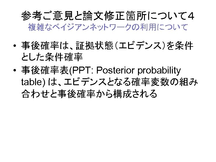 参考ご意見と論文修正箇所について４ 複雑なベイジアンネットワークの利用について • 事後確率は、証拠状態（エビデンス）を条件 とした条件確率 • 事後確率表(PPT: Posterior probability table) は、エビデンスとなる確率変数の組み 合わせと事後確率から構成される 