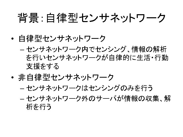 背景：自律型センサネットワーク • 自律型センサネットワーク – センサネットワーク内でセンシング、情報の解析 を行いセンサネットワークが自律的に生活・行動 支援をする • 非自律型センサネットワーク – センサネットワークはセンシングのみを行う – センサネットワーク外のサーバが情報の収集、解 析を行う