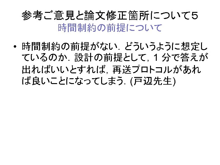 参考ご意見と論文修正箇所について５ 時間制約の前提について • 時間制約の前提がない．どういうように想定し ているのか．設計の前提として，1 分で答えが 出ればいいとすれば，再送プロトコルがあれ ば良いことになってしまう．(戸辺先生) 