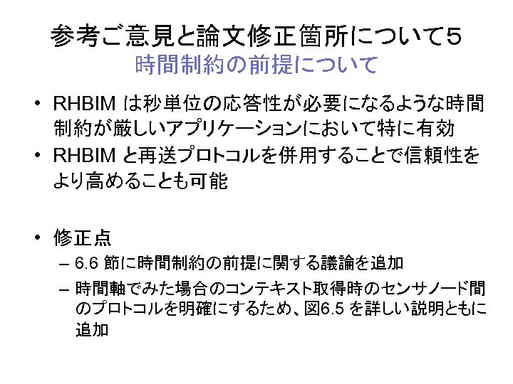 参考ご意見と論文修正箇所について５ 時間制約の前提について • RHBIM は秒単位の応答性が必要になるような時間 制約が厳しいアプリケーションにおいて特に有効 • RHBIM と再送プロトコルを併用することで信頼性を より高めることも可能 • 修正点 – 6.