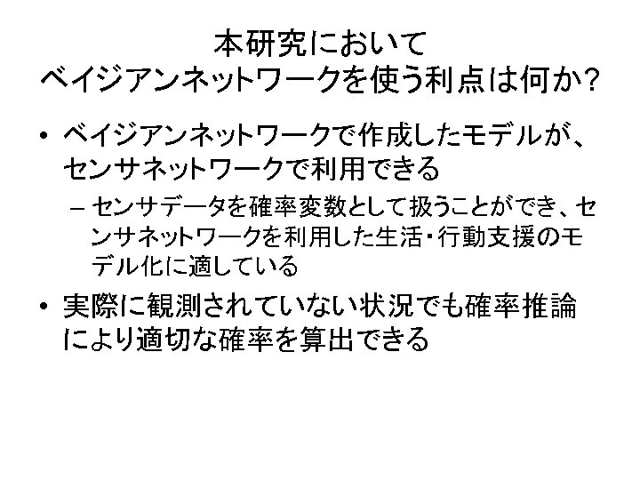 本研究において ベイジアンネットワークを使う利点は何か? • ベイジアンネットワークで作成したモデルが、 センサネットワークで利用できる – センサデータを確率変数として扱うことができ、セ ンサネットワークを利用した生活・行動支援のモ デル化に適している • 実際に観測されていない状況でも確率推論 により適切な確率を算出できる 