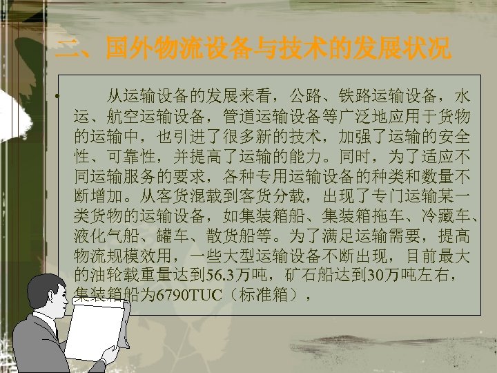 二、国外物流设备与技术的发展状况 • 从运输设备的发展来看，公路、铁路运输设备，水 运、航空运输设备，管道运输设备等广泛地应用于货物 的运输中，也引进了很多新的技术，加强了运输的安全 性、可靠性，并提高了运输的能力。同时，为了适应不 同运输服务的要求，各种专用运输设备的种类和数量不 断增加。从客货混载到客货分载，出现了专门运输某一 类货物的运输设备，如集装箱船、集装箱拖车、冷藏车、 液化气船、罐车、散货船等。为了满足运输需要，提高 物流规模效用，一些大型运输设备不断出现，目前最大 的油轮载重量达到 56. 3万吨，矿石船达到