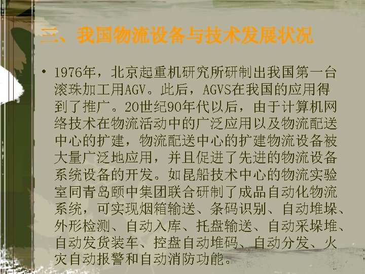 三、我国物流设备与技术发展状况 • 1976年，北京起重机研究所研制出我国第一台 滚珠加 用AGV。此后，AGVS在我国的应用得 到了推广。20世纪 90年代以后，由于计算机网 络技术在物流活动中的广泛应用以及物流配送 中心的扩建，物流配送中心的扩建物流设备被 大量广泛地应用，并且促进了先进的物流设备 系统设备的开发。如昆船技术中心的物流实验 室同青岛颐中集团联合研制了成品自动化物流 系统，可实现烟箱输送、条码识别、自动堆垛、 外形检测、自动入库、托盘输送、自动采垛堆、