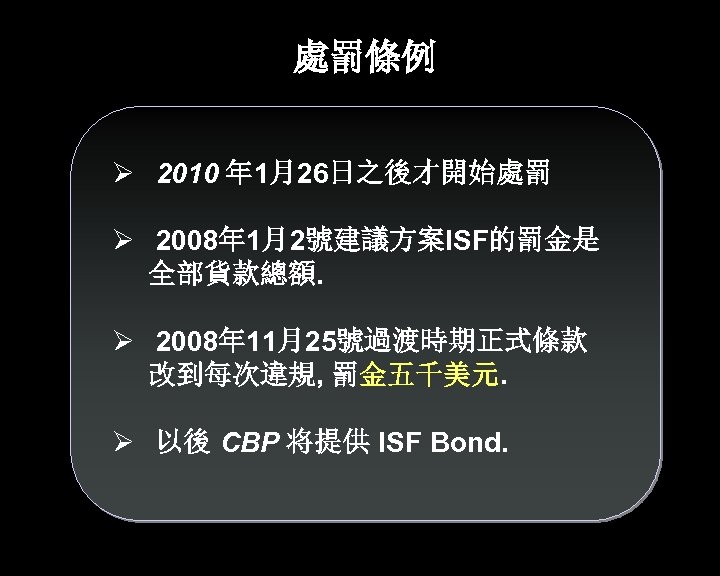 處罰條例 Ø 2010 年 1月26日之後才開始處罰 Ø 2008年 1月2號建議方案ISF的罰金是 全部貨款總額. Ø 2008年 11月25號過渡時期正式條款 改到每次違規, 罰金五千美元.