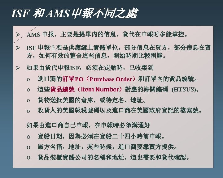 ISF 和 AMS申報不同之處 Ø AMS 申报，主要是提單內的信息，貨代在申報时多能掌控。 Ø ISF 申報主要是供應鏈上實體單位，部分信息在買方，部分信息在賣 方，如何有效的整合這些信息，開始時期比較困難。 Ø 如果由貨代申報ISF，必須在定艙時，已收集到 o 進口商的訂單PO（Purchase