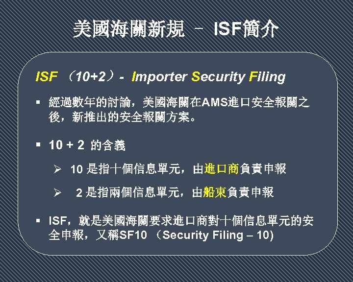 美國海關新規 - ISF簡介 ISF （10+2）- Importer Security Filing 經過數年的討論，美國海關在AMS進口安全報關之 後，新推出的安全報關方案。 10 + 2 的含義