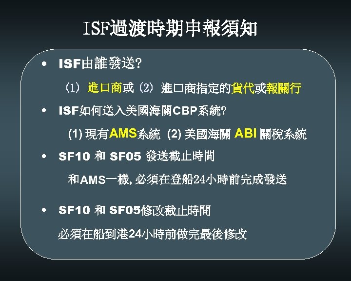 ISF過渡時期申報須知 • ISF由誰發送? (1) 進口商或 (2) 進口商指定的貨代或報關行 • ISF如何送入美國海關CBP系統? (1) 現有AMS系統 (2) 美國海關 ABI