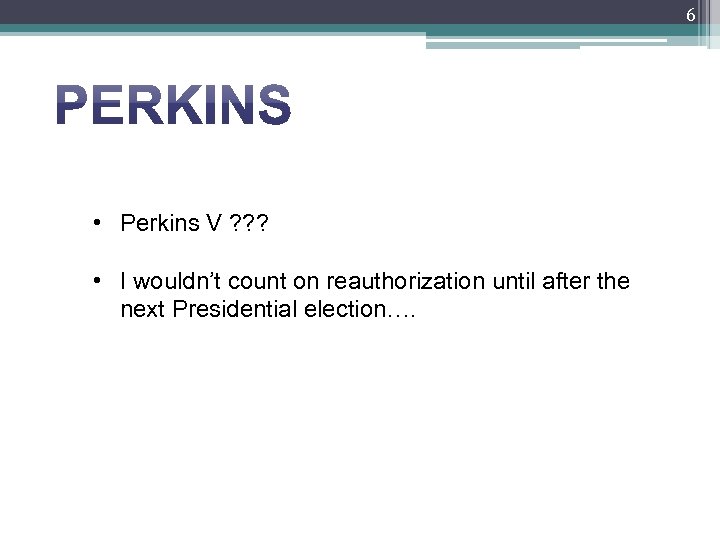 6 • Perkins V ? ? ? • I wouldn’t count on reauthorization until