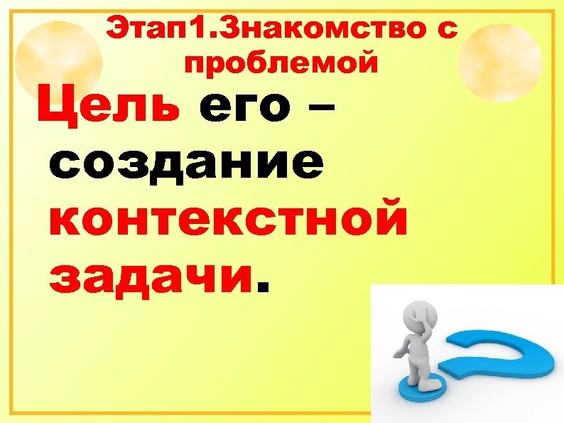 Этап 1. Знакомство с проблемой Цель его – создание контекстной задачи. 