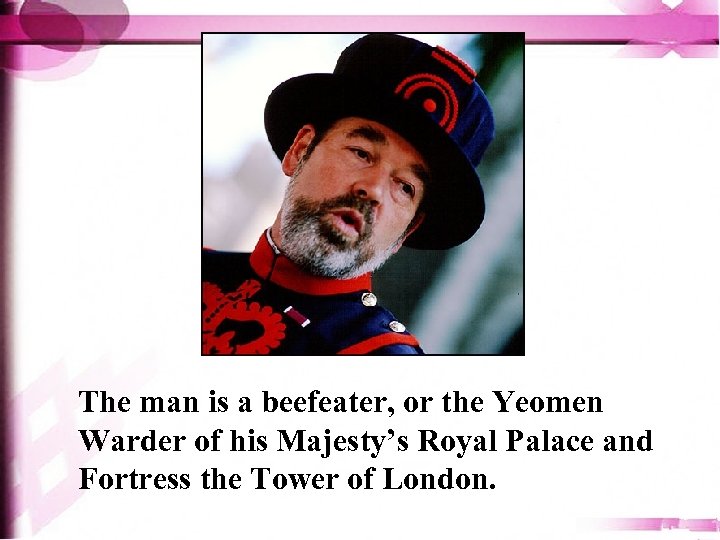 The man is a beefeater, or the Yeomen Warder of his Majesty’s Royal Palace