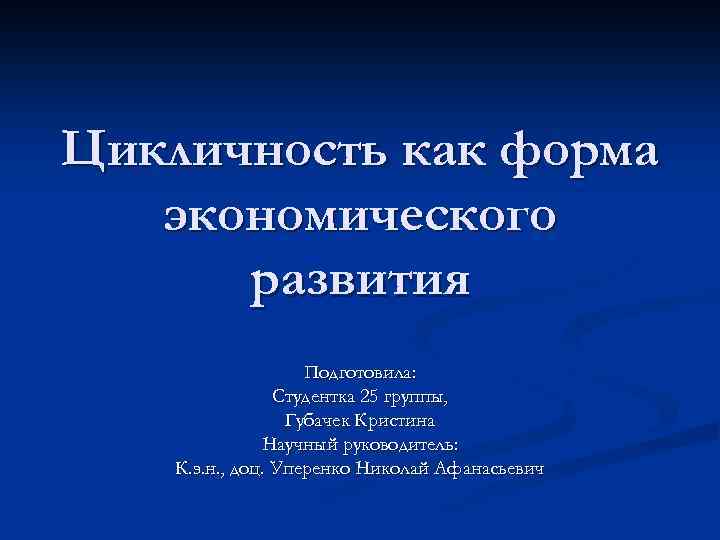 Цикличность как форма экономического развития Подготовила: Студентка 25 группы, Губачек Кристина Научный руководитель: К.