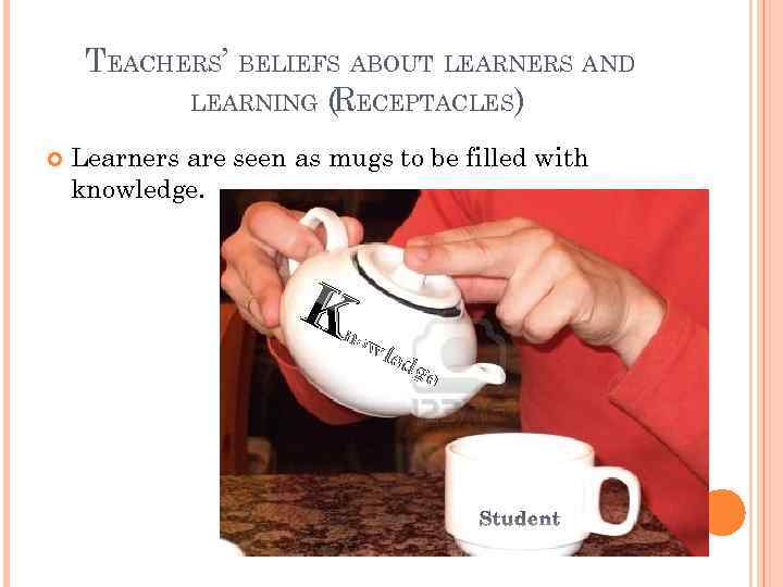 TEACHERS’ BELIEFS ABOUT LEARNERS AND LEARNING (RECEPTACLES) Learners are seen as mugs to be