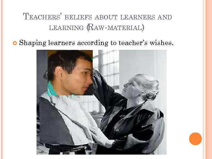 TEACHERS’ BELIEFS ABOUT LEARNERS AND LEARNING (RAW-MATERIAL) Shaping learners according to teacher’s wishes. 