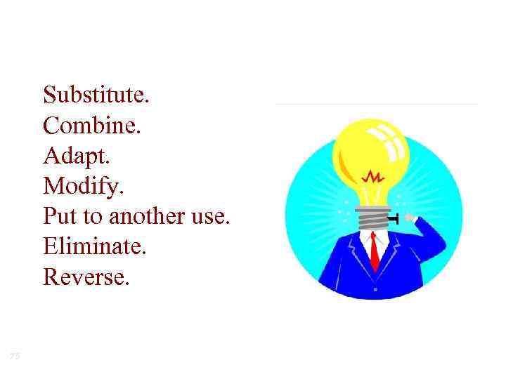 Substitute. Combine. Adapt. Modify. Put to another use. Eliminate. Reverse. 75 