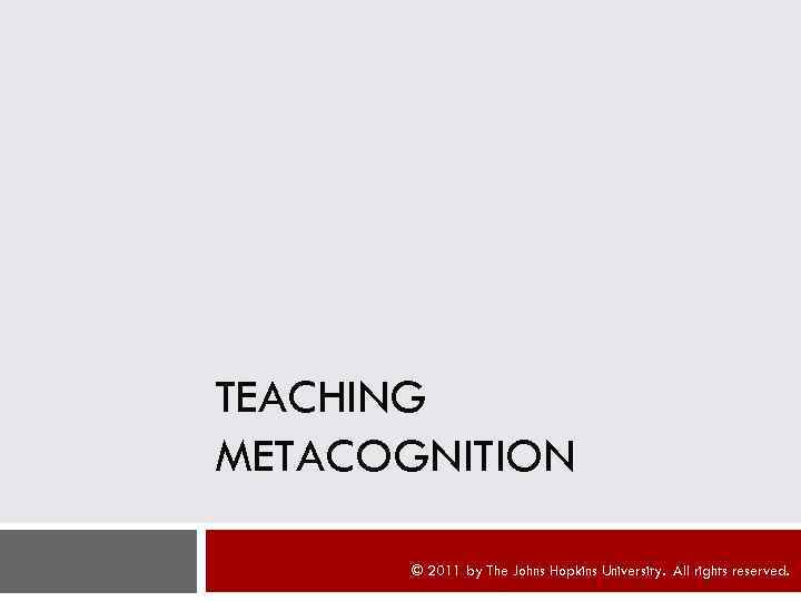 TEACHING METACOGNITION © 2011 by The Johns Hopkins University. All rights reserved. 