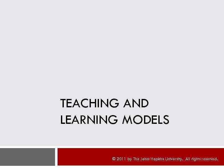 TEACHING AND LEARNING MODELS © 2011 by The Johns Hopkins University. All rights reserved.