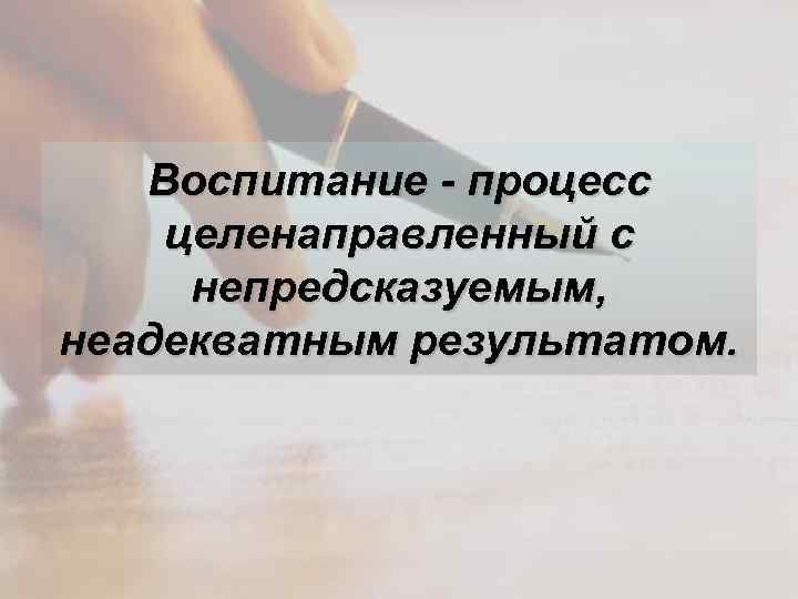 Воспитание - процесс целенаправленный с непредсказуемым, неадекватным результатом. 