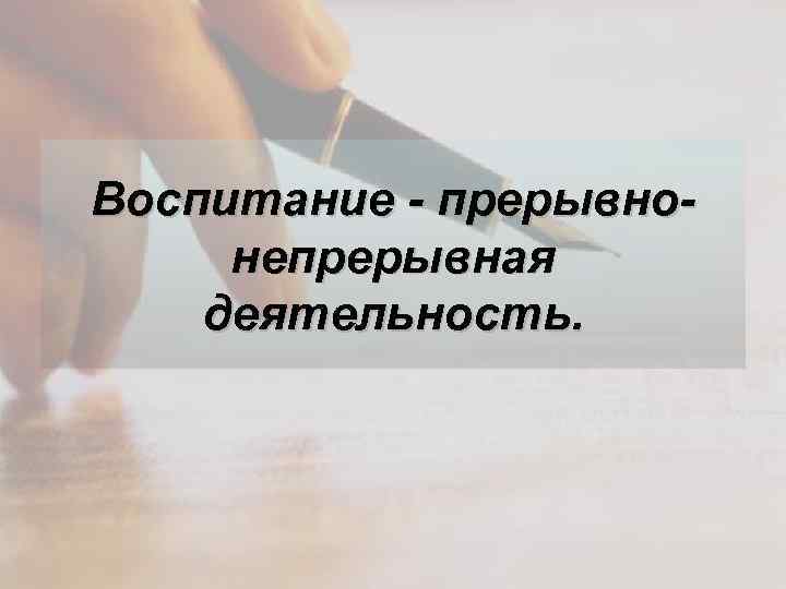 Воспитание - прерывнонепрерывная деятельность. 