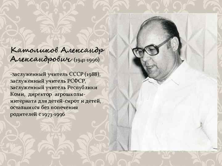 Католиков Александрович (1941 -1996) -заслуженный учитель СССР (1988), заслуженный учитель РСФСР, заслуженный учитель Республики