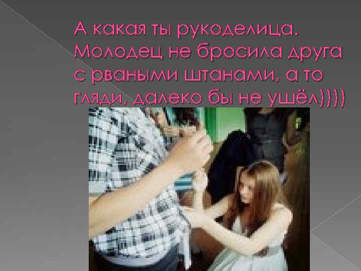 А какая ты рукоделица. Молодец не бросила друга с рваными штанами, а то гляди,