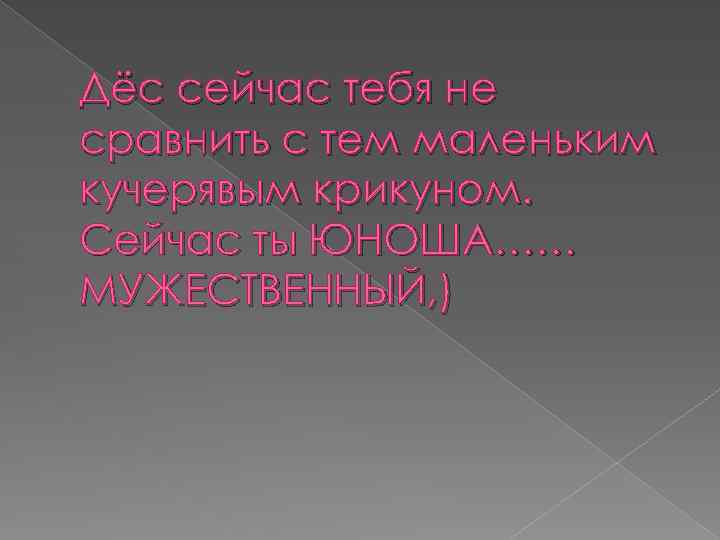 Дёс сейчас тебя не сравнить с тем маленьким кучерявым крикуном. Сейчас ты ЮНОША…… МУЖЕСТВЕННЫЙ,