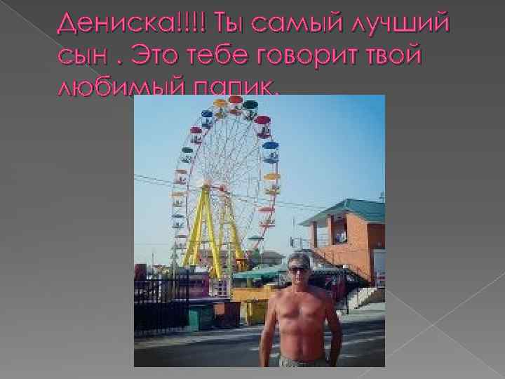 Дениска!!!! Ты самый лучший сын. Это тебе говорит твой любимый папик. 