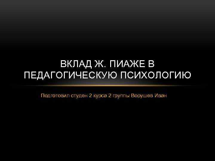 ВКЛАД Ж. ПИАЖЕ В ПЕДАГОГИЧЕСКУЮ ПСИХОЛОГИЮ Подготовил студен 2 курса 2 группы Ворушев Иван