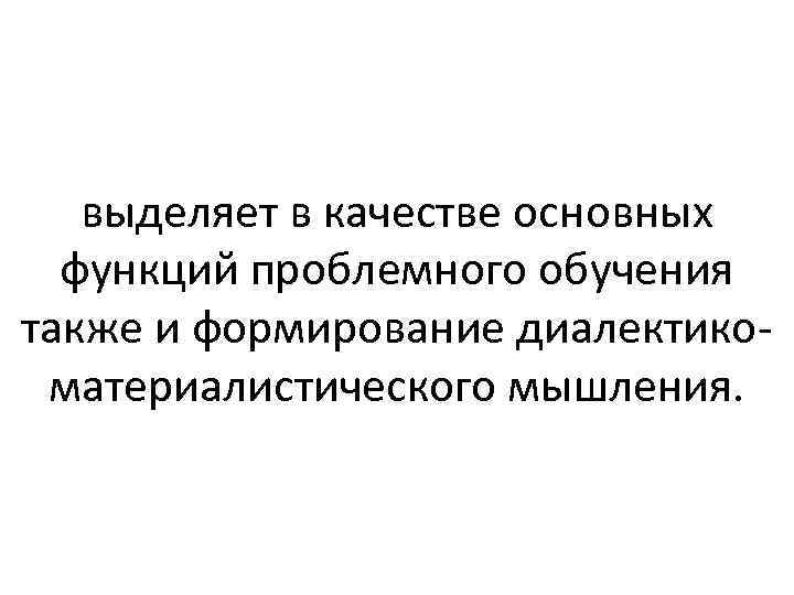 выделяет в качестве основных функций проблемного обучения также и формирование диалектикоматериалистического мышления. 