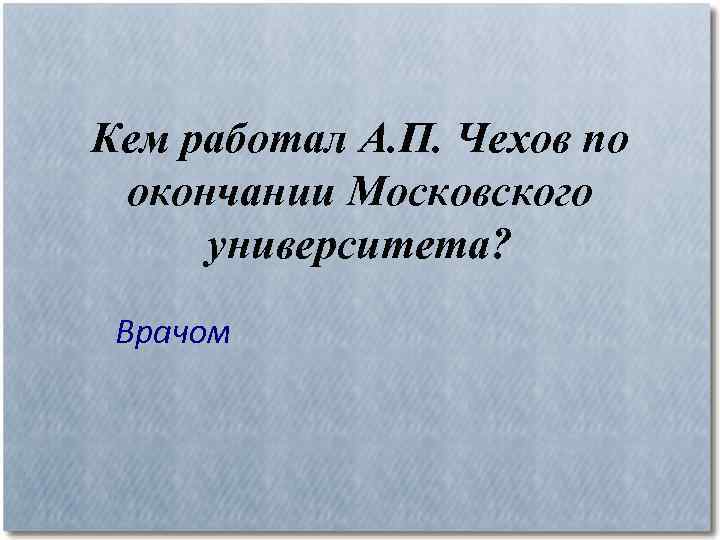 Кем работал А. П. Чехов по окончании Московского университета? Врачом 