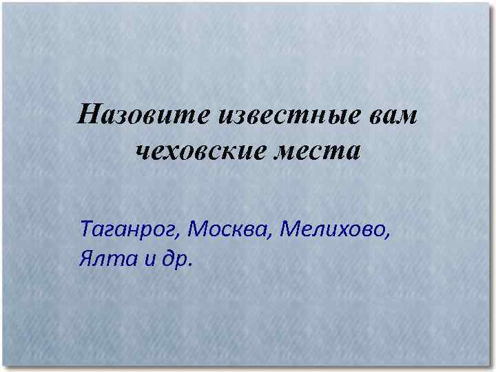 Назовите известные вам чеховские места Таганрог, Москва, Мелихово, Ялта и др. 