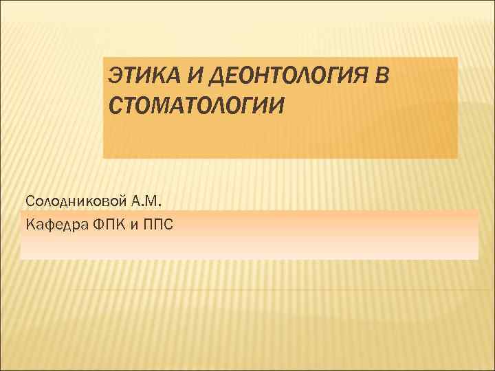 ЭТИКА И ДЕОНТОЛОГИЯ В СТОМАТОЛОГИИ Солодниковой А. М. Кафедра ФПК и ППС 