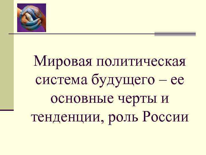 Мировая политическая система будущего – ее основные черты и тенденции, роль России 