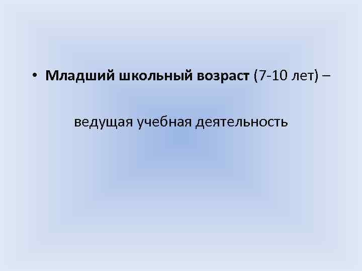  • Младший школьный возраст (7 -10 лет) – ведущая учебная деятельность 