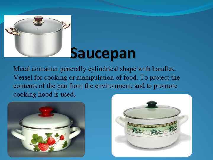 Saucepan Metal container generally cylindrical shape with handles. Vessel for cooking or manipulation of