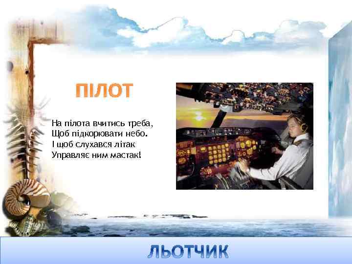 ПІЛОТ На пілота вчитись треба, Щоб підкорювати небо. І щоб слухався літак Управляє ним
