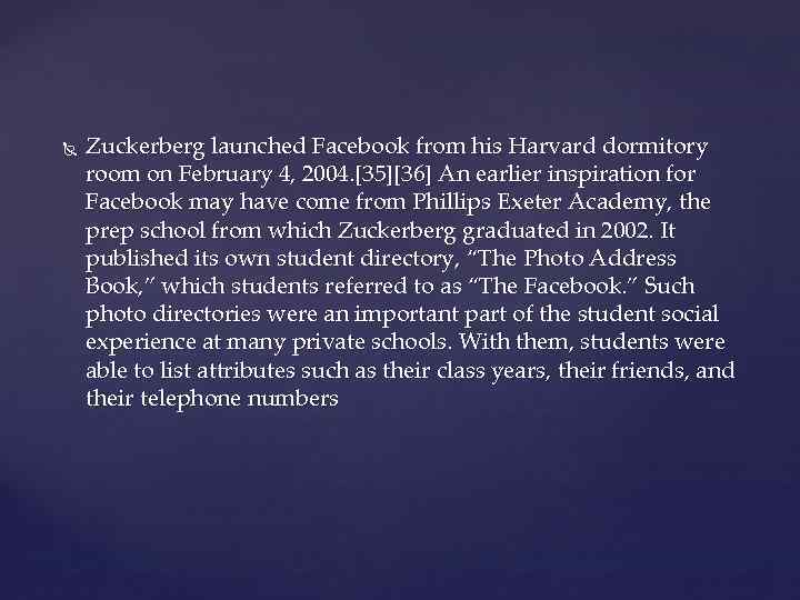  Zuckerberg launched Facebook from his Harvard dormitory room on February 4, 2004. [35][36]