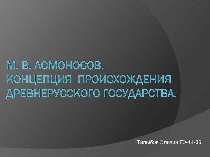 М. В. ЛОМОНОСОВ. КОНЦЕПЦИЯ ПРОИСХОЖДЕНИЯ ДРЕВНЕРУССКОГО ГОСУДАРСТВА. Талыбов Эльвин ГЭ-14 -06 