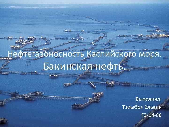 Нефтегазоносность Каспийского моря. Бакинская нефть. Выполнил: Талыбов Эльвин ГЭ-14 -06 