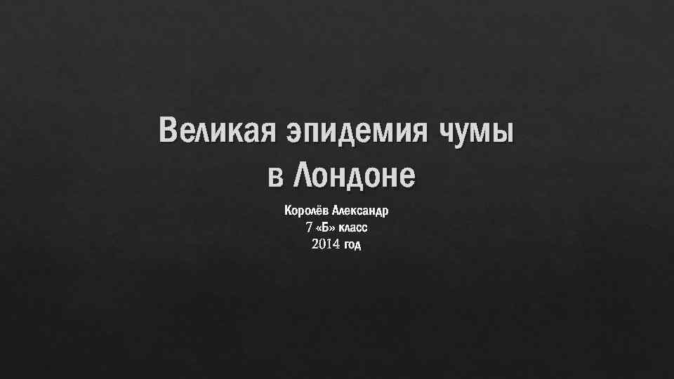 Великая эпидемия чумы в Лондоне Королёв Александр 7 «Б» класс 2014 год 