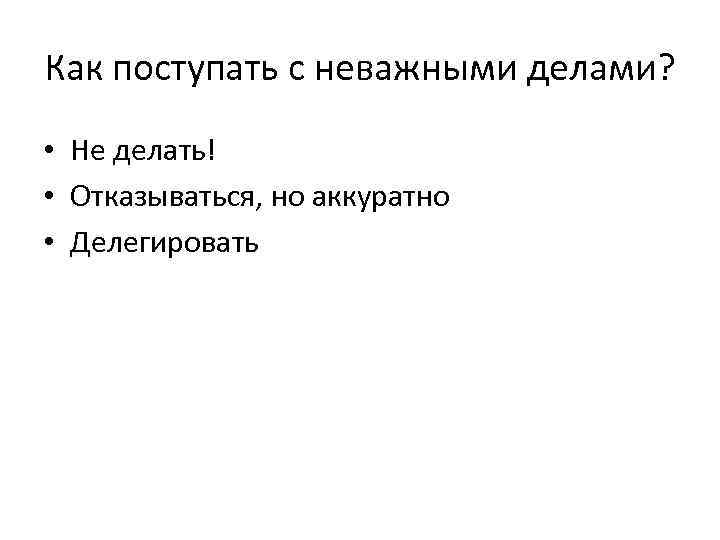 Как поступать с неважными делами? • Не делать! • Отказываться, но аккуратно • Делегировать
