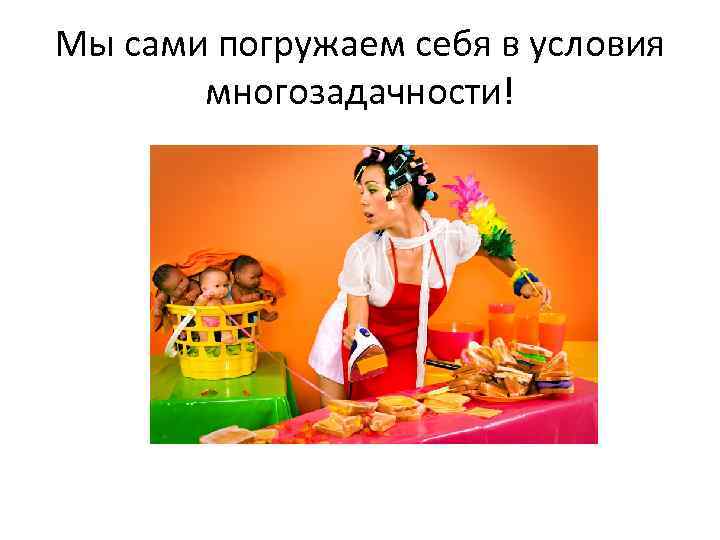 Мы сами погружаем себя в условия многозадачности! 