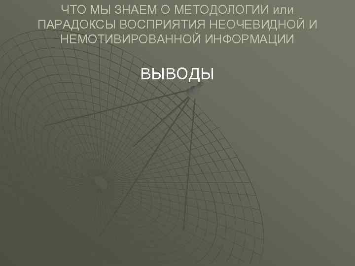 ЧТО МЫ ЗНАЕМ О МЕТОДОЛОГИИ или ПАРАДОКСЫ ВОСПРИЯТИЯ НЕОЧЕВИДНОЙ И НЕМОТИВИРОВАННОЙ ИНФОРМАЦИИ ВЫВОДЫ 