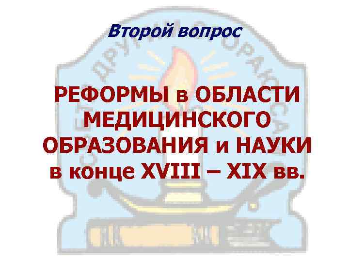 Второй вопрос РЕФОРМЫ в ОБЛАСТИ МЕДИЦИНСКОГО ОБРАЗОВАНИЯ и НАУКИ в конце XVIII – XIX