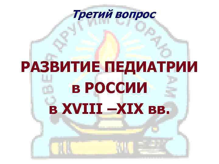 Третий вопрос РАЗВИТИЕ ПЕДИАТРИИ в РОССИИ в XVIII –ХIХ вв. 