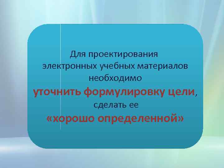 Для проектирования электронных учебных материалов необходимо уточнить формулировку цели, сделать ее «хорошо определенной» 