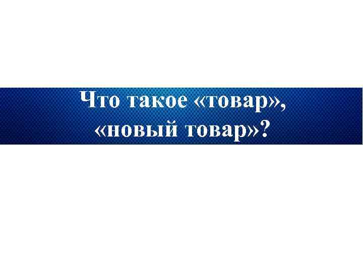 Что такое «товар» , «новый товар» ? 