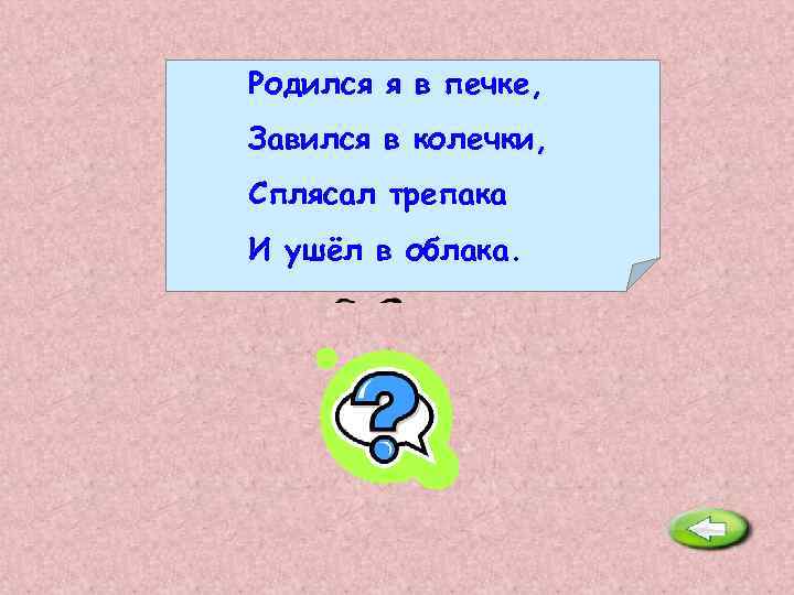 Родился я в печке, Завился в колечки, Сплясал трепака И ушёл в облака. Дым.