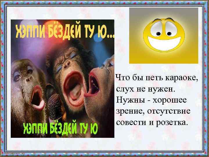  Что бы петь караоке, слух не нужен. Нужны - хорошее зрение, отсутствие совести
