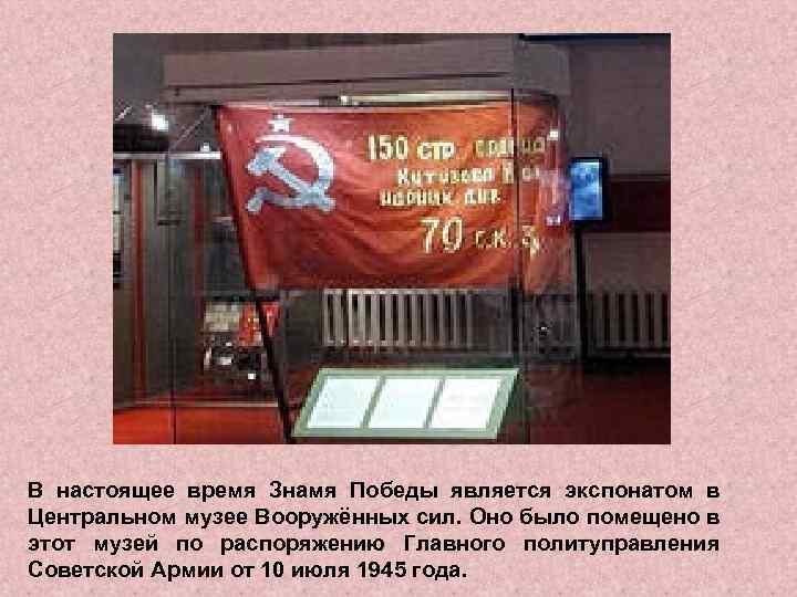 В настоящее время Знамя Победы является экспонатом в Центральном музее Вооружённых сил. Оно было