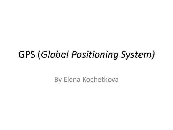 GPS (Global Positioning System) By Elena Kochetkova 